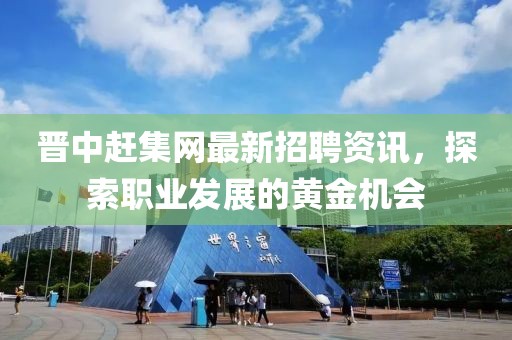 晉中趕集網最新招聘資訊，探索職業(yè)發(fā)展的黃金機會