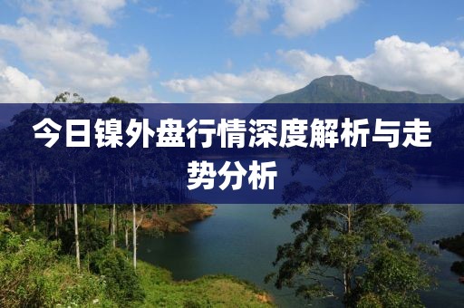 今日鎳外盤行情深度解析與走勢(shì)分析