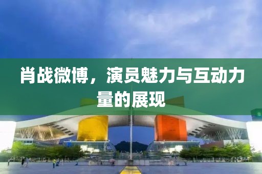 肖戰(zhàn)微博，演員魅力與互動(dòng)力量的展現(xiàn)