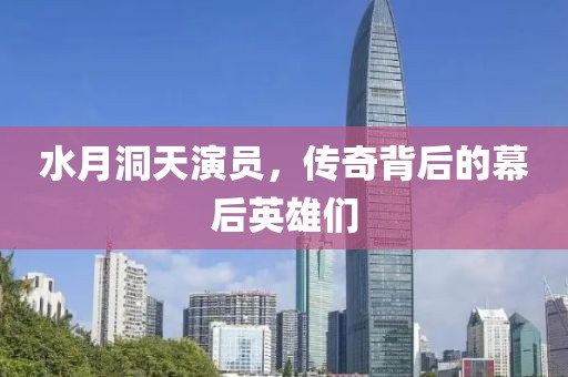 水月洞天演員，傳奇背后的幕后英雄們