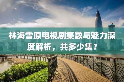 林海雪原電視劇集數(shù)與魅力深度解析，共多少集？