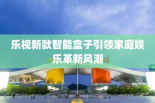 樂視新款智能盒子引領(lǐng)家庭娛樂革新風(fēng)潮
