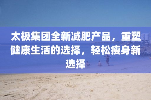 太極集團(tuán)全新減肥產(chǎn)品，重塑健康生活的選擇，輕松瘦身新選擇