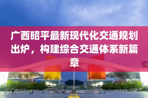廣西昭平最新現(xiàn)代化交通規(guī)劃出爐，構(gòu)建綜合交通體系新篇章