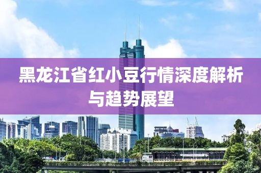 黑龍江省紅小豆行情深度解析與趨勢展望