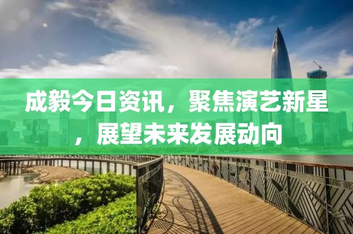 成毅今日資訊，聚焦演藝新星，展望未來發(fā)展動(dòng)向