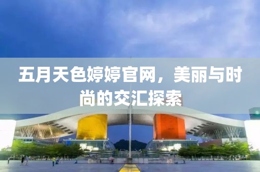 五月天色婷婷官網(wǎng)，美麗與時尚的交匯探索