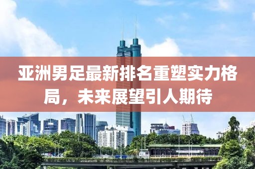亞洲男足最新排名重塑實力格局，未來展望引人期待