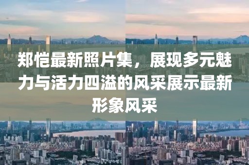 鄭愷最新照片集，展現(xiàn)多元魅力與活力四溢的風(fēng)采展示最新形象風(fēng)采