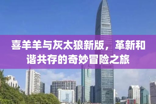 喜羊羊與灰太狼新版，革新和諧共存的奇妙冒險之旅