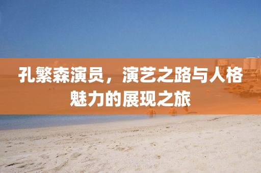 孔繁森演員，演藝之路與人格魅力的展現(xiàn)之旅
