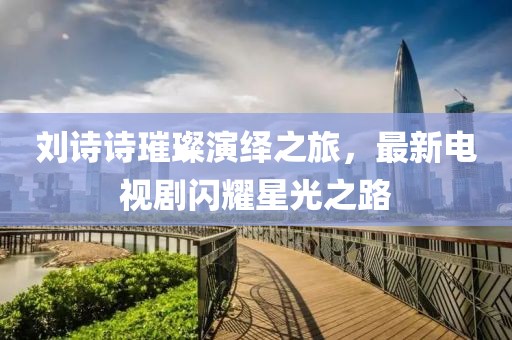 劉詩(shī)詩(shī)璀璨演繹之旅，最新電視劇閃耀星光之路
