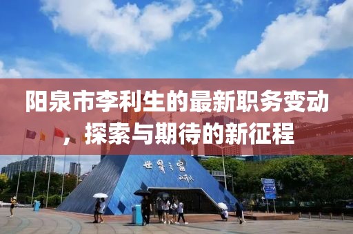 陽泉市李利生的最新職務(wù)變動，探索與期待的新征程