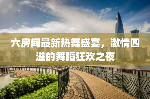 六房間最新熱舞盛宴，激情四溢的舞蹈狂歡之夜