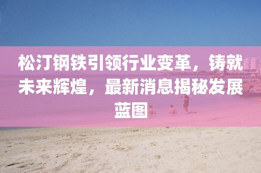 松汀鋼鐵引領(lǐng)行業(yè)變革，鑄就未來輝煌，最新消息揭秘發(fā)展藍(lán)圖