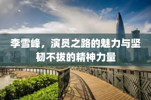 李雪峰，演員之路的魅力與堅(jiān)韌不拔的精神力量