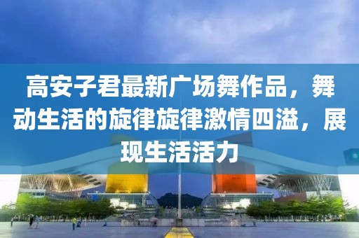 高安子君最新廣場(chǎng)舞作品，舞動(dòng)生活的旋律旋律激情四溢，展現(xiàn)生活活力