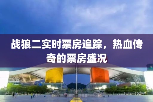 戰(zhàn)狼二實(shí)時(shí)票房追蹤，熱血傳奇的票房盛況
