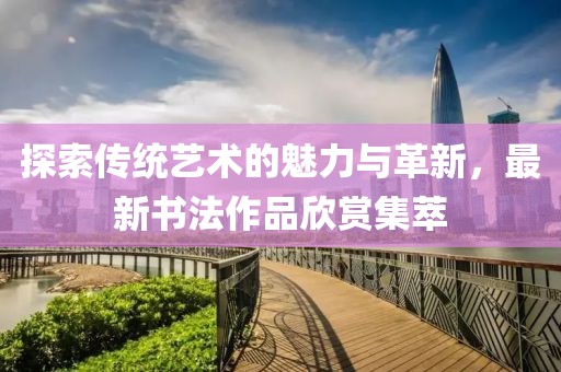 探索傳統(tǒng)藝術的魅力與革新，最新書法作品欣賞集萃