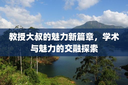 教授大叔的魅力新篇章，學(xué)術(shù)與魅力的交融探索