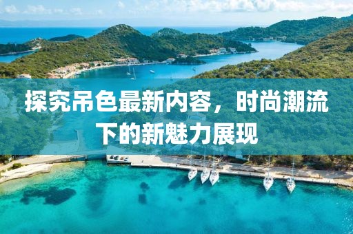 探究吊色最新內(nèi)容，時(shí)尚潮流下的新魅力展現(xiàn)