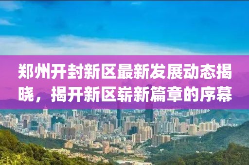 鄭州開封新區(qū)最新發(fā)展動(dòng)態(tài)揭曉，揭開新區(qū)嶄新篇章的序幕