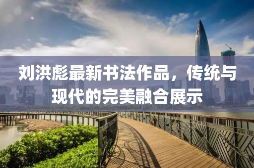 劉洪彪最新書(shū)法作品，傳統(tǒng)與現(xiàn)代的完美融合展示