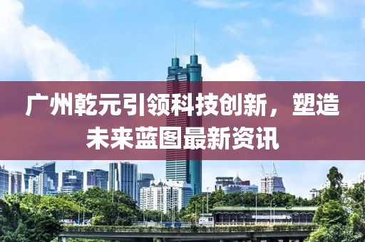 廣州乾元引領(lǐng)科技創(chuàng)新，塑造未來藍(lán)圖最新資訊