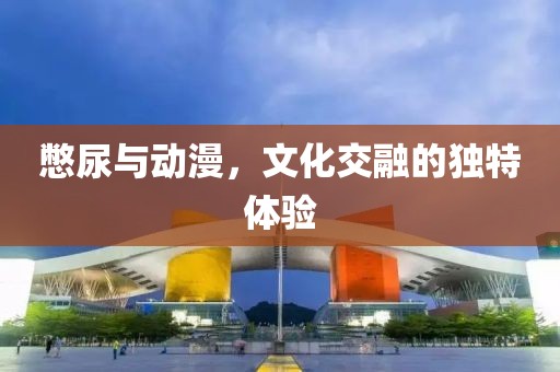 憋尿與動漫，文化交融的獨(dú)特體驗(yàn)