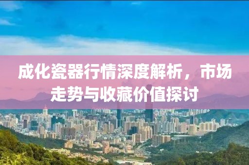 成化瓷器行情深度解析，市場(chǎng)走勢(shì)與收藏價(jià)值探討