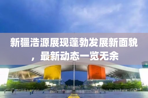新疆浩源展現(xiàn)蓬勃發(fā)展新面貌，最新動態(tài)一覽無余