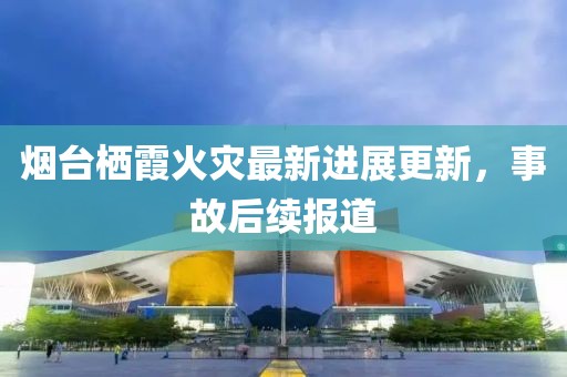 煙臺棲霞火災(zāi)最新進展更新，事故后續(xù)報道
