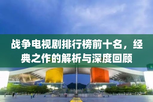 戰(zhàn)爭電視劇排行榜前十名，經(jīng)典之作的解析與深度回顧