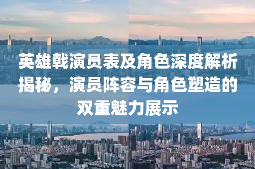 英雄戟演員表及角色深度解析揭秘，演員陣容與角色塑造的雙重魅力展示