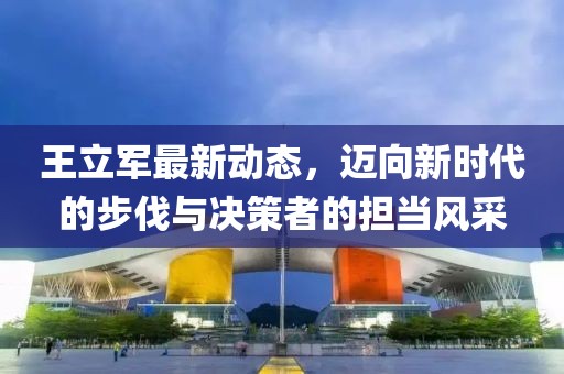 王立軍最新動(dòng)態(tài)，邁向新時(shí)代的步伐與決策者的擔(dān)當(dāng)風(fēng)采