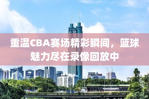 重溫CBA賽場精彩瞬間，籃球魅力盡在錄像回放中