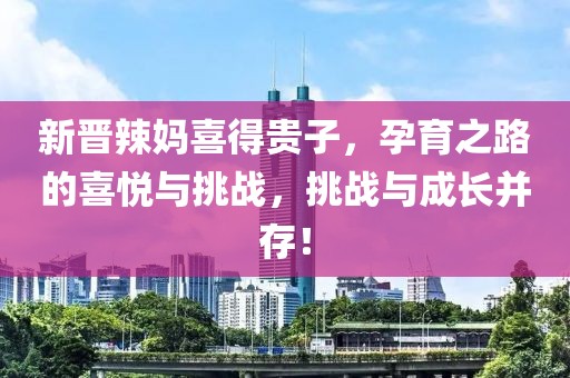 新晉辣媽喜得貴子，孕育之路的喜悅與挑戰(zhàn)，挑戰(zhàn)與成長(zhǎng)并存！