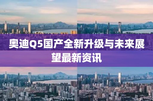 奧迪Q5國產(chǎn)全新升級與未來展望最新資訊