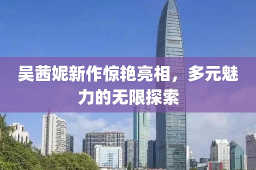 吳茜妮新作驚艷亮相，多元魅力的無(wú)限探索