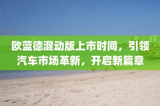 歐藍(lán)德混動版上市時間，引領(lǐng)汽車市場革新，開啟新篇章