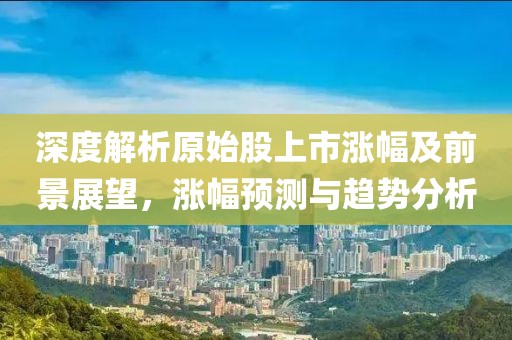 深度解析原始股上市漲幅及前景展望，漲幅預(yù)測(cè)與趨勢(shì)分析