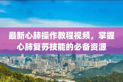 最新心肺操作教程視頻，掌握心肺復蘇技能的必備資源