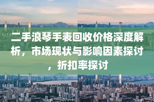 二手浪琴手表回收價(jià)格深度解析，市場現(xiàn)狀與影響因素探討，折扣率探討