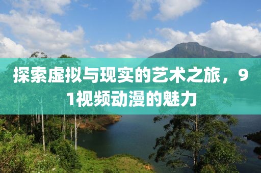 探索虛擬與現(xiàn)實的藝術(shù)之旅，91視頻動漫的魅力
