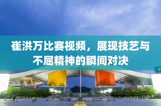 崔洪萬比賽視頻，展現(xiàn)技藝與不屈精神的瞬間對(duì)決