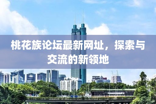 桃花族論壇最新網(wǎng)址，探索與交流的新領(lǐng)地
