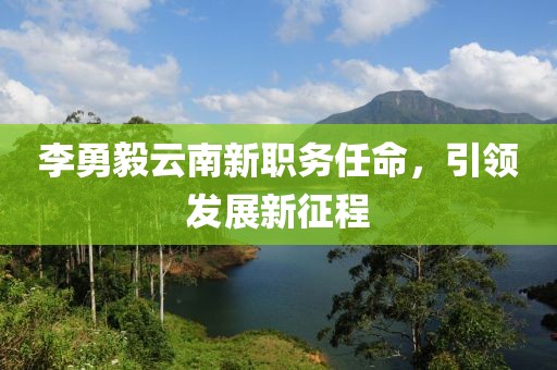 李勇毅云南新職務(wù)任命，引領(lǐng)發(fā)展新征程