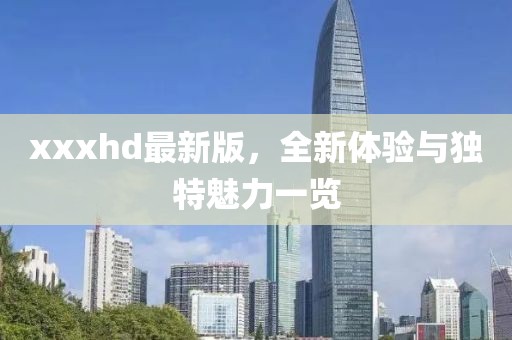 xxxhd最新版，全新體驗(yàn)與獨(dú)特魅力一覽