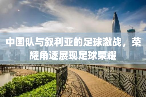 中國隊(duì)與敘利亞的足球激戰(zhàn)，榮耀角逐展現(xiàn)足球榮耀