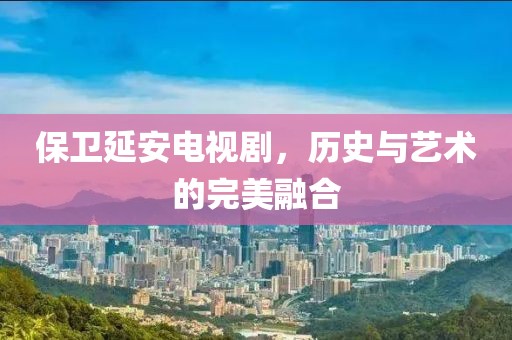 保衛(wèi)延安電視劇，歷史與藝術(shù)的完美融合
